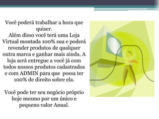 Você poderá trabalhar a hora que
quiser.
Além disso você terá uma Loja
Virtual montada 100% sua e poderá
revender produtos de qualquer
outra marca e ganhar mais ainda. A
loja será entregue a você já com
todos nossos produtos cadastrados
e com ADMIN para que possa ter
100% de direito sobre ela.
Você pode ter seu negócio próprio
hoje mesmo por um único e
pequeno valor Anual.
 