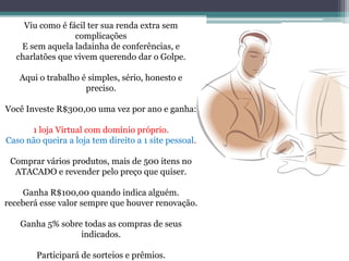 Viu como é fácil ter sua renda extra sem
complicações
E sem aquela ladainha de conferências, e
charlatões que vivem querendo dar o Golpe.
Aqui o trabalho é simples, sério, honesto e
preciso.
Você Investe R$300,00 uma vez por ano e ganha:
1 loja Virtual com domínio próprio.
Caso não queira a loja tem direito a 1 site pessoal.
Comprar vários produtos, mais de 500 itens no
ATACADO e revender pelo preço que quiser.
Ganha R$100,00 quando indica alguém.
receberá esse valor sempre que houver renovação.
Ganha 5% sobre todas as compras de seus
indicados.
Participará de sorteios e prêmios.
 