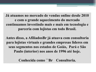 Já atuamos no mercado de vendas online desde 2010
e com o grande aquecimento do mercado
continuamos investindo mais e mais em tecnologia e
parceria com lojistas em todo Brasil.
Antes disso, a AfiliadosBr já atuava com consultoria
para lojistas virtuais e grandes empresas lideres em
seus segmentos nos estados de Goiás, Pará e São
Paulo (interior) nos anos de 1996 até hoje.
Conhecida como ``Br Consultoria.
 
