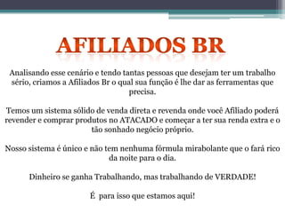 Analisando esse cenário e tendo tantas pessoas que desejam ter um trabalho
sério, criamos a Afiliados Br o qual sua função é lhe dar as ferramentas que
precisa.
Temos um sistema sólido de venda direta e revenda onde você Afiliado poderá
revender e comprar produtos no ATACADO e começar a ter sua renda extra e o
tão sonhado negócio próprio.
Nosso sistema é único e não tem nenhuma fórmula mirabolante que o fará rico
da noite para o dia.
Dinheiro se ganha Trabalhando, mas trabalhando de VERDADE!
É para isso que estamos aqui!
 