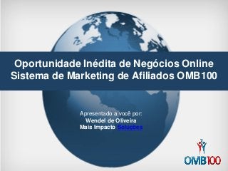 Oportunidade Inédita de Negócios Online 
Sistema de Marketing de Afiliados OMB100 
Apresentado a você por: 
Wendel de Oliveira 
Mais Impacto Soluções  