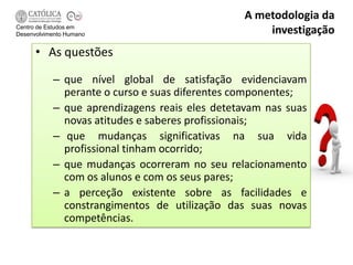 A metodologia da
Centro de Estudos em
Desenvolvimento Humano                             investigação
      • As questões

           – que nível global de satisfação evidenciavam
             perante o curso e suas diferentes componentes;
           – que aprendizagens reais eles detetavam nas suas
             novas atitudes e saberes profissionais;
           – que mudanças significativas na sua vida
             profissional tinham ocorrido;
           – que mudanças ocorreram no seu relacionamento
             com os alunos e com os seus pares;
           – a perceção existente sobre as facilidades e
             constrangimentos de utilização das suas novas
             competências.
 