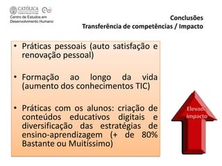 Centro de Estudos em
Desenvolvimento Humano
                                                     Conclusões
                         Transferência de competências / Impacto

 • Práticas pessoais (auto satisfação e
   renovação pessoal)

 • Formação ao longo da vida
   (aumento dos conhecimentos TIC)

 • Práticas com os alunos: criação de
   conteúdos educativos digitais e
   diversificação das estratégias de
   ensino-aprendizagem (+ de 80%
   Bastante ou Muitíssimo)
 