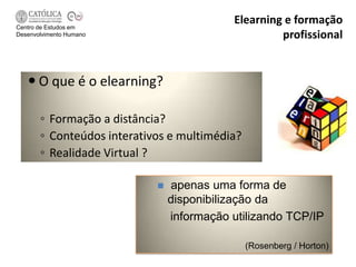 Centro de Estudos em
                                           Elearning e formação
Desenvolvimento Humano                              profissional


    O que é o elearning?

       ◦ Formação a distância?
       ◦ Conteúdos interativos e multimédia?
       ◦ Realidade Virtual ?

                               apenas uma forma de
                                disponibilização da
                                informação utilizando TCP/IP

                                               (Rosenberg / Horton)
 