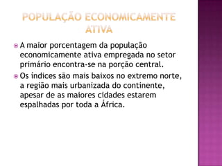 População economicamente  AtivaA maior porcentagem da população economicamente ativa empregada no setor primário encontra-se na porção central. Os índices são mais baixos no extremo norte, a região mais urbanizada do continente, apesar de as maiores cidades estarem espalhadas por toda a África.