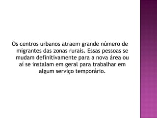 Os centros urbanos atraem grande número de migrantes das zonas rurais. Essas pessoas se mudam definitivamente para a nova área ou aí se instalam em geral para trabalhar em algum serviço temporário.
