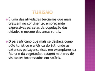 TurismoÉ uma das atividades terciárias que mais crescem no continente, empregando expressivas parcelas da população das cidades e mesmo das áreas rurais.O país africano que mais se destaca como pólo turístico é a África do Sul, onde as extensas paisagens, ricas em exemplares da fauna e da vegetação, atraem milhares de visitantes interessados em safáris.