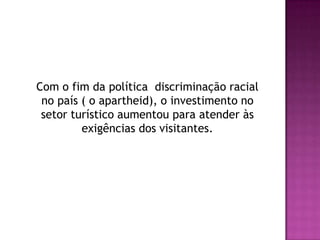 	Com o fim da política  discriminação racial no país ( o apartheid), o investimento no setor turístico aumentou para atender às exigências dos visitantes.