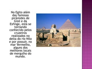 	No Egito além das famosas pirâmides de Gizé e da Esfinge, está se tornando conhecido pelos cruzeiros realizados no delta do rio Nilo e por possuir, no mar Vermelho, alguns dos melhores locais de mergulho do mundo. 