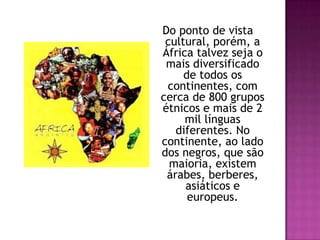 Do ponto de vista cultural, porém, a África talvez seja o mais diversificado de todos os continentes, com cerca de 800 grupos étnicos e mais de 2 mil línguas diferentes. No continente, ao lado dos negros, que são maioria, existem árabes, berberes, asiáticos e europeus. 
