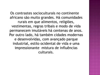 Os contrastes socioculturais no continente africano são muito grandes. Há comunidades rurais em que alimentos, religiões, vestimentas, regras tribais e modo de vida permanecem imutáveis há centenas de anos. Por outro lado, há também cidades modernas e desenvolvidas, com avançado parque industrial, estilo ocidental de vida e uma impressionante  mistura de influências culturais.