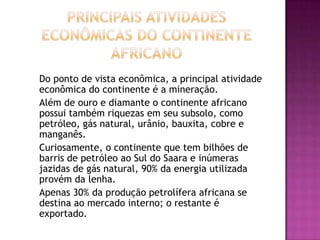Principais atividades Econômicas do continente Africano	Do ponto de vista econômica, a principal atividade econômica do continente é a mineração.	Além de ouro e diamante o continente africano possui também riquezas em seu subsolo, como petróleo, gás natural, urânio, bauxita, cobre e manganês.	Curiosamente, o continente que tem bilhões de barris de petróleo ao Sul do Saara e inúmeras jazidas de gás natural, 90% da energia utilizada provém da lenha.	Apenas 30% da produção petrolífera africana se destina ao mercado interno; o restante é exportado.