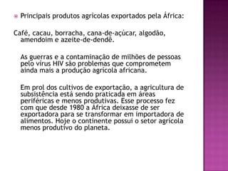 Principais produtos agrícolas exportados pela África:Café, cacau, borracha, cana-de-açúcar, algodão, amendoim e azeite-de-dendê.	As guerras e a contaminação de milhões de pessoas pelo vírus HIV são problemas que comprometem ainda mais a produção agrícola africana. 	Em prol dos cultivos de exportação, a agricultura de subsistência está sendo praticada em áreas periféricas e menos produtivas. Esse processo fez com que desde 1980 a África deixasse de ser exportadora para se transformar em importadora de alimentos. Hoje o continente possui o setor agrícola menos produtivo do planeta.