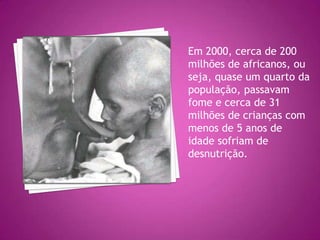 Em 2000, cerca de 200 milhões de africanos, ou seja, quase um quarto da população, passavam fome e cerca de 31 milhões de crianças com menos de 5 anos de idade sofriam de desnutrição.