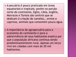 A pecuária é pouco praticada em áreas equatoriais e tropicais; porém na porção norte do continente, Egito, Líbia, Argélia, Marrocos e Tunísia são centros que se dedicam à criação de camelos,, ovinos e caprinos, animais que consomem pouca água.A importância da agropecuária para a economia do continente e para a sobrevivência de seus habitantes explica por que a população africana continua sendo predominantemente rural. Apenas um terço vive em cidades com mais de 20 mil habitantes.