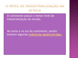 O nível de industrialização da ÁfricaO continente possui o menor nível de industrialização do mundo.No norte e no sul do continente, porém existem algumas indústrias desenvolvidas.