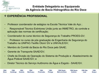 EXPERIÊNCIA PROFISSIONAL Professor coordenador de estágios na Escola Técnica Vale do Aço ; Responsável Técnico Extintores União junto ao INMETRO, do controle e aplicação das normas de certificação; Coordenador do curso técnico de Segurança do Trabalho PROES-GV; Professor no curso de pós graduação de Engenharia de Segurança do  Trabalho na UNIPAC-Teofilo Otoni/ GV e UNIVALE/GV; Membro do Comitê da Bacia do Rio Doce pelo SAAE; Gerente de Transporte SAAE/GV; Chefe da Divisão de Operação do Sistema de Produção e  Abastecimento de Água Potável SAAE/GV; e -  Diretor Técnico do Serviço Autônomo de Água e Esgoto - SAAE/GV.  