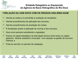 RELAÇÃO DA AGB DOCE COM OS ÓRGÃOS ANA-IEMA-IGAM Atende as metas e é submetida a avaliação de resultados; Atende procedimentos de aplicação dos recursos; Atende procedimentos de prestação de contas; É fiscalizada quanto à aplicação de normas e dos recursos; Atua como parceira subsidiando a regulação; Exerce um papel estratégico de articulação técnica entre todos os orgãos gestores - federal, estadual e municipal - com atuação na gestão de recursos hídricos;  e Pode ter servidor no período de instalação. 