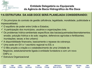 A ESTRUTURA  DA AGB DOCE SERÁ PLANEJADA CONSIDERANDO: Os princípios do contrato de gestão (eficiência, legalidade, moralidade, publicidade e impessoalidade)  O equilíbrio de poder entre União e Estados; A participação dos municípios, usuários e organizações civis; Os problemas hídrico-ambientais específicos das bacias(queimadas/desmatamentos; erosão; poluição hídrica e do solo: esgotos, defensivos agrícolas e fertilizantes; inundações; secas; e lixo urbano) A disponibilidade financeira, basicamente o repasse da cobrança; Uma sede em GV e 1 escritório regional no ES; e O IBio propõe a criação e o estabelecimento de uma Unidade de  Negócios, estatutariamente ligada à entidade fundadora e com um novo  CNPJ; e Estrutura Organizacional 