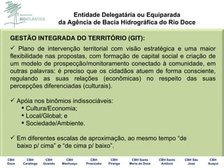 GESTÃO INTEGRADA DO TERRITÓRIO (GIT): Plano de intervenção territorial com visão estratégica e uma maior flexibilidade nas propostas, com formação de capital social e criação de um modelo de prospecção/monitoramento conectado à comunidade, em outras palavras: é preciso que os cidadãos atuem de forma consciente, regulando as suas relações (econômicas) no respeito das suas percepções diferenciadas (culturais). Apóia nos binômios indissociáveis: Cultura/Economia; Local/Global; e Sociedade/Ambiente. Em diferentes escalas de aproximação, ao mesmo tempo “de baixo p/ cima” e “de cima p/ baixo”. 