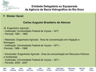 Diretor Geral: Carlos Augusto Brasileiro de Alencar    Engenheiro Agrícola - Instituição: Universidade Federal de Viçosa – UFV - Período: 1981 - 1985 Mestrado: Engenharia Agrícola : Área de concentração em Irrigação e Drenagem - Instituição: Universidade Federal de Viçosa – UFV - Período: 1986 – 1989 Doutorado: Engenharia Agrícola : Área de concentração em Recursos Hídricos e Ambientais - Instituição: Universidade Federal de Viçosa – UFV - - Período: 2004 - 2007 