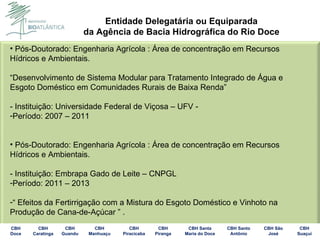 Pós-Doutorado: Engenharia Agrícola : Área de concentração em Recursos Hídricos e Ambientais. “ Desenvolvimento de Sistema Modular para Tratamento Integrado de Água e Esgoto Doméstico em Comunidades Rurais de Baixa Renda”  - Instituição: Universidade Federal de Viçosa – UFV - Período: 2007 – 2011 Pós-Doutorado: Engenharia Agrícola : Área de concentração em Recursos Hídricos e Ambientais. - Instituição: Embrapa Gado de Leite – CNPGL Período: 2011 – 2013 “  Efeitos da Fertirrigação com a Mistura do Esgoto Doméstico e Vinhoto na Produção de Cana-de-Açúcar ” . 