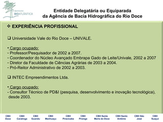 EXPERIÊNCIA PROFISSIONAL Universidade Vale do Rio Doce – UNIVALE. Cargo ocupado: Professor/Pesquisador de 2002 a 2007. Coordenador do Núcleo Avançado Embrapa Gado de Leite/Univale, 2002 a 2007 Diretor da Faculdade de Ciências Agrárias de 2003 a 2004. Pró-Reitor Administrativo de 2002 a 2003. INTEC Empreendimentos Ltda. Cargo ocupado: - Consultor Técnico de PD&I (pesquisa, desenvolvimento e inovação tecnológica), desde 2003. 