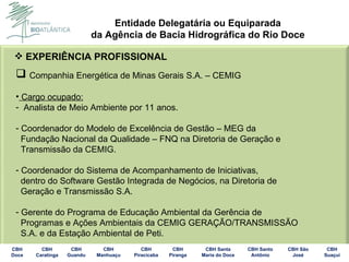 EXPERIÊNCIA PROFISSIONAL Companhia Energética de Minas Gerais S.A. – CEMIG Cargo ocupado: Analista de Meio Ambiente por 11 anos. Coordenador do Modelo de Excelência de Gestão – MEG da Fundação Nacional da Qualidade – FNQ na Diretoria de Geração e Transmissão da CEMIG. Coordenador do Sistema de Acompanhamento de Iniciativas, dentro do Software Gestão Integrada de Negócios, na Diretoria de Geração e Transmissão S.A. Gerente do Programa de Educação Ambiental da Gerência de Programas e Ações Ambientais da CEMIG GERAÇÃO/TRANSMISSÃO S.A. e da Estação Ambiental de Peti. 