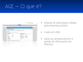 AGE – O que é?


             • Solução de automação voltada
               para empresas juniores

             • Criado em 2006

             • Apoio ao armazenamento e
               gestão de informações da
               empresa
 