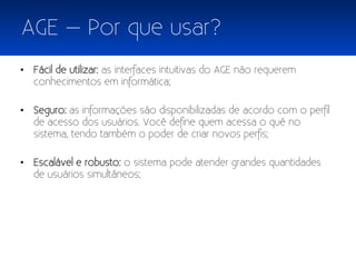 AGE – Por que usar?
• Fácil de utilizar: as interfaces intuitivas do AGE não requerem
  conhecimentos em informática;

• Seguro: as informações são disponibilizadas de acordo com o perfil
  de acesso dos usuários. Você define quem acessa o quê no
  sistema, tendo também o poder de criar novos perfis;

• Escalável e robusto: o sistema pode atender grandes quantidades
  de usuários simultâneos;
 