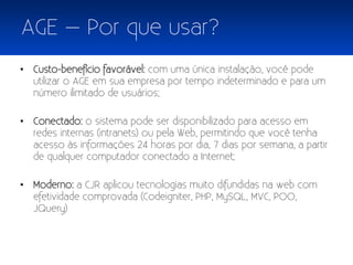 AGE – Por que usar?
• Custo-benefício favorável: com uma única instalação, você pode
  utilizar o AGE em sua empresa por tempo indeterminado e para um
  número ilimitado de usuários;

• Conectado: o sistema pode ser disponibilizado para acesso em
  redes internas (intranets) ou pela Web, permitindo que você tenha
  acesso às informações 24 horas por dia, 7 dias por semana, a partir
  de qualquer computador conectado a Internet;

• Moderno: a CJR aplicou tecnologias muito difundidas na web com
  efetividade comprovada (Codeigniter, PHP, MySQL, MVC, POO,
  JQuery)
 