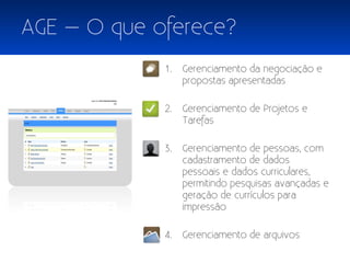 AGE – O que oferece?
             1.   Gerenciamento da negociação e
                  propostas apresentadas

             2.   Gerenciamento de Projetos e
                  Tarefas

             3.   Gerenciamento de pessoas, com
                  cadastramento de dados
                  pessoais e dados curriculares,
                  permitindo pesquisas avançadas e
                  geração de currículos para
                  impressão

             4.   Gerenciamento de arquivos
 