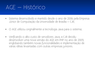 AGE – Histórico
• Sistema desenvolvido e mantido desde o ano de 2006 pela Empresa
  Júnior de Computação da Universidade de Brasília – CJR;

• O AGE utilizou originalmente a tecnologia Java para o sistema;

• Verificando o alto custo de servidores Java, a CJR decidiu
  desenvolver uma nova versão do AGE em PHP no ano de 2009,
  englobando também novas funcionalidades e implementação de
  várias idéias levantadas com outras empresas juniores.
 