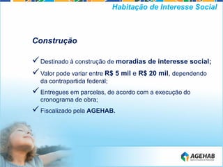 Construção
Destinado à construção de moradias de interesse social;
Valor pode variar entre R$ 5 mil e R$ 20 mil, dependendo
da contrapartida federal;
Entregues em parcelas, de acordo com a execução do
cronograma de obra;
Fiscalizado pela AGEHAB.
Habitação de Interesse Social
 