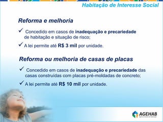 Reforma e melhoria
 Concedido em casos de inadequação e precariedade
de habitação e situação de risco;
A lei permite até R$ 3 mil por unidade.
Habitação de Interesse Social
Reforma ou melhoria de casas de placas
 Concedido em casos de inadequação e precariedade das
casas construídas com placas pré-moldadas de concreto;
A lei permite até R$ 10 mil por unidade.
 