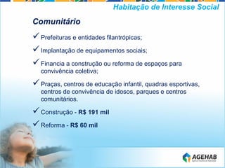 Comunitário
Prefeituras e entidades filantrópicas;
Implantação de equipamentos sociais;
Financia a construção ou reforma de espaços para
convivência coletiva;
Praças, centros de educação infantil, quadras esportivas,
centros de convivência de idosos, parques e centros
comunitários.
Construção - R$ 191 mil
Reforma - R$ 60 mil
Habitação de Interesse Social
 