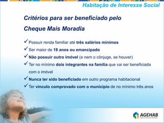 Critérios para ser beneficiado pelo
Cheque Mais Moradia
Possuir renda familiar até três salários mínimos
Ser maior de 18 anos ou emancipado
Não possuir outro imóvel (e nem o cônjuge, se houver)
Ter no mínimo dois integrantes na família que vai ser beneficiada
com o imóvel
Nunca ter sido beneficiado em outro programa habitacional
Ter vínculo comprovado com o município de no mínimo três anos
Habitação de Interesse Social
 