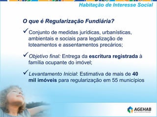 O que é Regularização Fundiária?
Conjunto de medidas jurídicas, urbanísticas,
ambientais e sociais para legalização de
loteamentos e assentamentos precários;
Objetivo final: Entrega da escritura registrada à
família ocupante do imóvel;
Levantamento Inicial: Estimativa de mais de 40
mil imóveis para regularização em 55 municípios
Habitação de Interesse Social
 