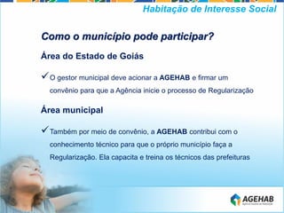 Como o município pode participar?
Área do Estado de Goiás
O gestor municipal deve acionar a AGEHAB e firmar um
convênio para que a Agência inicie o processo de Regularização
Área municipal
Também por meio de convênio, a AGEHAB contribui com o
conhecimento técnico para que o próprio município faça a
Regularização. Ela capacita e treina os técnicos das prefeituras
Habitação de Interesse Social
 