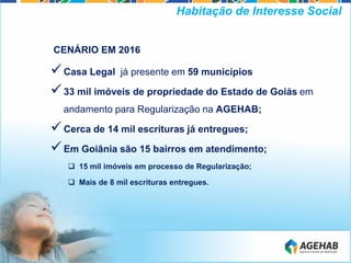 CENÁRIO EM 2016
Casa Legal já presente em 59 municípios
33 mil imóveis de propriedade do Estado de Goiás em
andamento para Regularização na AGEHAB;
Cerca de 14 mil escrituras já entregues;
Em Goiânia são 15 bairros em atendimento;
 15 mil imóveis em processo de Regularização;
 Mais de 8 mil escrituras entregues.
Habitação de Interesse Social
 