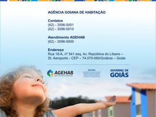AGÊNCIA GOIANA DE HABITAÇÃO
Contatos
(62) - 3096-5001
(62) - 3096-5010
Atendimento AGEHAB
(62) - 3096-5000
Endereço
Rua 18-A, nº 541 esq. Av. República do Líbano –
St. Aeroporto - CEP – 74.070-060/Goiânia – Goiás
 