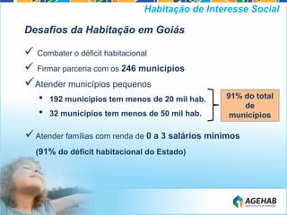 Desafios da Habitação em Goiás
 Combater o déficit habitacional
 Firmar parceria com os 246 municípios
Atender municípios pequenos
• 192 municípios tem menos de 20 mil hab.
• 32 municípios tem menos de 50 mil hab.
Atender famílias com renda de 0 a 3 salários mínimos
(91% do déficit habitacional do Estado)
Habitação de Interesse Social
91% do total
de
municípios
 