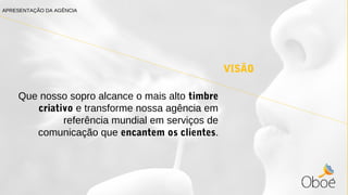 VISÃO
Que nosso sopro alcance o mais alto timbre
criativo e transforme nossa agência em
referência mundial em serviços de
comunicação que encantem os clientes.
APRESENTAÇÃO DA AGÊNCIA
 
