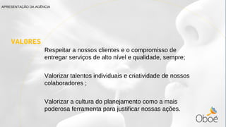 VALORES
Respeitar a nossos clientes e o compromisso de
entregar serviços de alto nível e qualidade, sempre;
Valorizar talentos individuais e criatividade de nossos
colaboradores ;
Valorizar a cultura do planejamento como a mais
poderosa ferramenta para justificar nossas ações.
APRESENTAÇÃO DA AGÊNCIA
 
