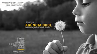 APRESENTAÇÃO DA AGÊNCIA
NOME E JUSTIFICATIVA
SOMOS A
AGÊNCIA OBOÉcomunicação com sopro criativo
O TIMBRE;
O TOQUE;
A AFINAÇÃO;
O ENCANTAMENTO;
A PROPAGAÇÃO;
O INÍCIO;
O SOPRO;
A ORQUESTRA.
 