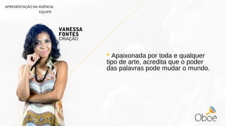  Apaixonada por toda e qualquer
tipo de arte, acredita que o poder
das palavras pode mudar o mundo.
VANESSA
FONTES
CRIAÇÃO:
APRESENTAÇÃO DA AGÊNCIA
EQUIPE
 
