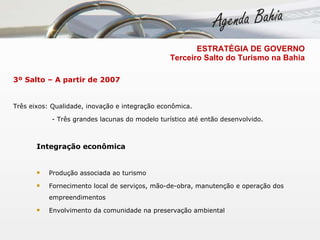 3º Salto – A partir de 2007 Três eixos: Qualidade, inovação e integração econômica.    - Três grandes lacunas do modelo turístico até então desenvolvido.  Integração econômica  Produção associada ao turismo  Fornecimento local de serviços, mão-de-obra, manutenção e operação dos empreendimentos Envolvimento da comunidade na preservação ambiental ESTRATÉGIA DE GOVERNO   Terceiro Salto do Turismo na Bahia 