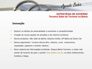 Inovação Reduzir os efeitos da sazonalidade e aumentar a competitividade  Criação de novas opções de atrações e de roteiros turísticos  Novos produtos: São João da Bahia, Espicha Verão, GP Bahia da Stock Car Novos segmentos: Turismo étnico-afro, náutico, rural , enoturismo, vaquejada ,capoeira e charter náutico.  Novo sistema de informações turísticas: Disque Bahia Turismo, o maior call center de turismo do país, o portal  www.bahia.com.br , os sites institucionais, hotsites e blogs.  ESTRATÉGIA DE GOVERNO   Terceiro Salto do Turismo na Bahia 