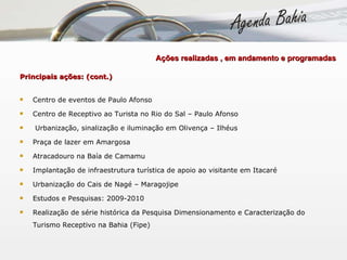   Ações realizadas , em andamento e programadas  Principais ações: (cont.) Centro de eventos de Paulo Afonso Centro de Receptivo ao Turista no Rio do Sal – Paulo Afonso Urbanização, sinalização e iluminação em Olivença – Ilhéus Praça de lazer em Amargosa Atracadouro na Baía de Camamu Implantação de infraestrutura turística de apoio ao visitante em Itacaré Urbanização do Cais de Nagé – Maragojipe Estudos e Pesquisas: 2009-2010 Realização de série histórica da Pesquisa Dimensionamento e Caracterização do Turismo Receptivo na Bahia (Fipe) 