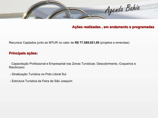 Recursos Captados junto ao MTUR no valor de  R$ 77.589,021,00  (projetos e emendas)  Principais ações:  -  Capacitação Profissional e Empresarial nas Zonas Turísticas: Descobrimento, Coqueiros e Recôncavo.  - Sinalização Turística no Polo Litoral Sul  - Estrutura Turística da Feira de São Joaquim     Ações realizadas , em andamento e programadas  